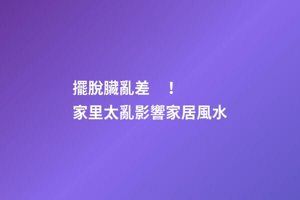擺脫臟亂差！家里太亂影響家居風水
